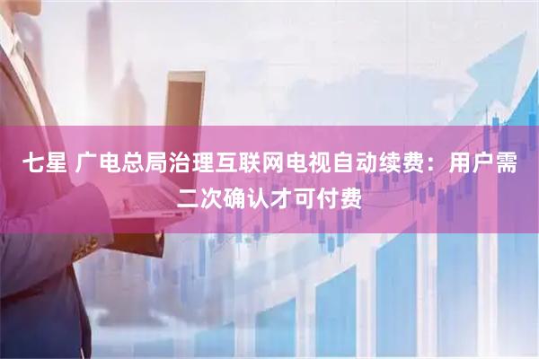 七星 广电总局治理互联网电视自动续费：用户需二次确认才可付费