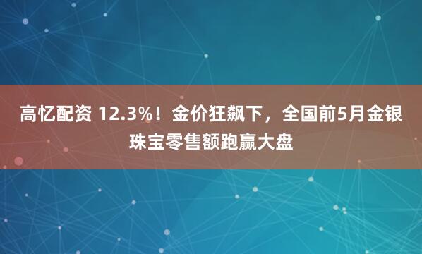 高忆配资 12.3%！金价狂飙下，全国前5月金银珠宝零售额跑赢大盘