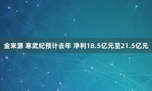 金来源 寒武纪预计去年 净利18.5亿元至21.5亿元