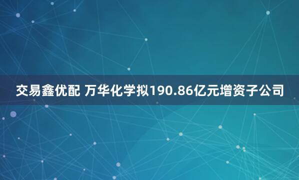 交易鑫优配 万华化学拟190.86亿元增资子公司