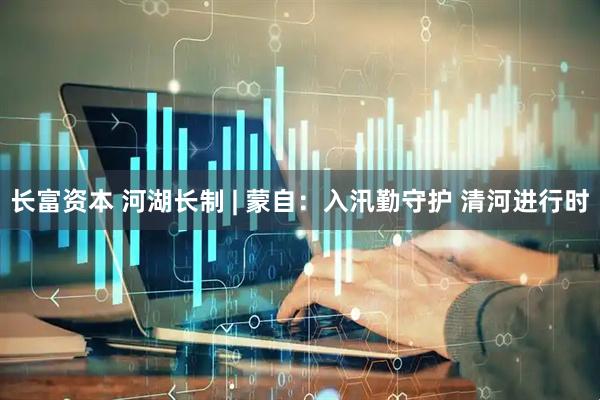 长富资本 河湖长制 | 蒙自：入汛勤守护 清河进行时