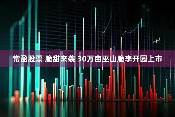 常盈股票 脆甜来袭 30万亩巫山脆李开园上市