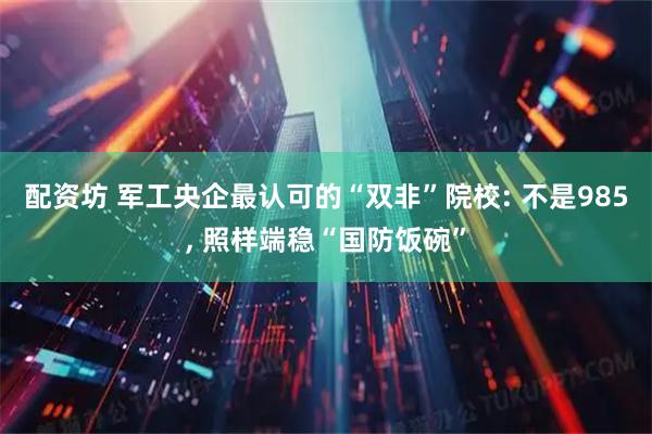 配资坊 军工央企最认可的“双非”院校: 不是985, 照样端稳“国防饭碗”